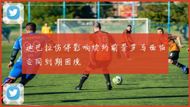 迪巴拉伤停影响续约前景罗马面临合同到期困境
