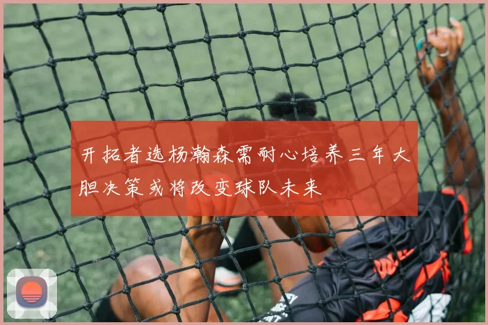 开拓者选杨瀚森需耐心培养三年大胆决策或将改变球队未来