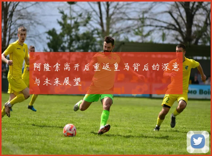 阿隆索离开后重返皇马背后的深意与未来展望