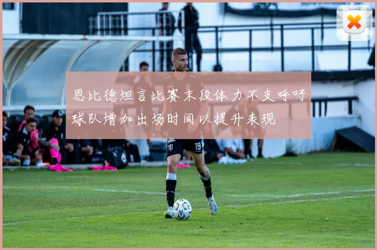 恩比德坦言比赛末段体力不支呼吁球队增加出场时间以提升表现