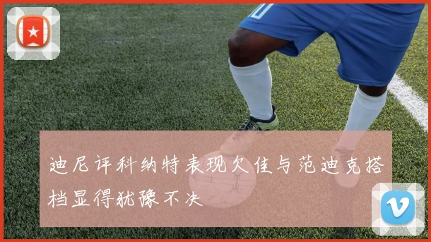 迪尼评科纳特表现欠佳与范迪克搭档显得犹豫不决