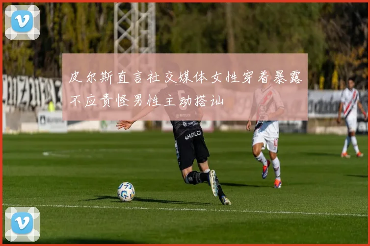 皮尔斯直言社交媒体女性穿着暴露不应责怪男性主动搭讪