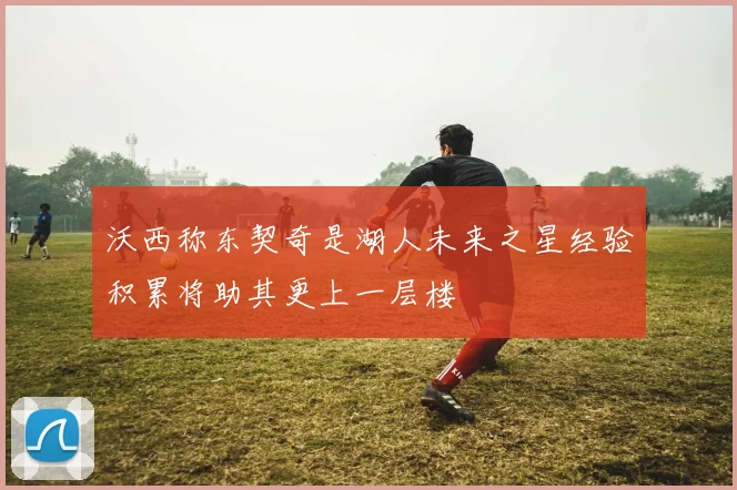 沃西称东契奇是湖人未来之星经验积累将助其更上一层楼