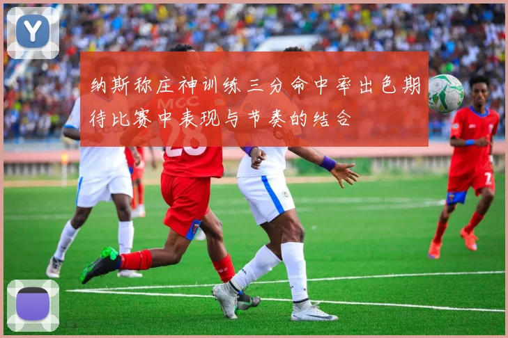 纳斯称庄神训练三分命中率出色期待比赛中表现与节奏的结合