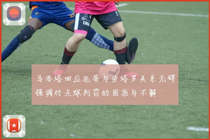 马洛塔回应孔蒂与劳塔罗关系无碍强调对点球判罚的困惑与不解