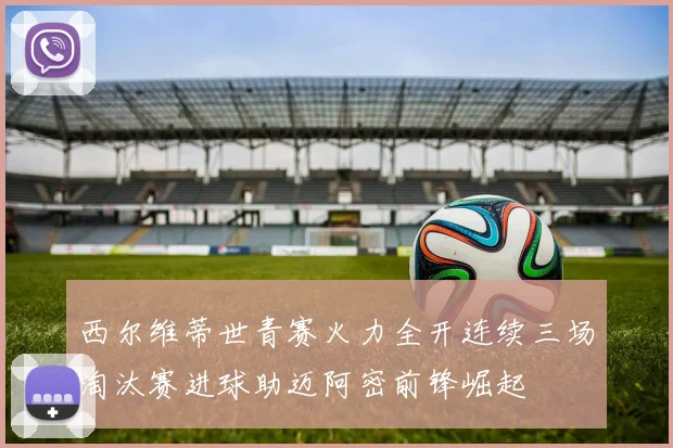 西尔维蒂世青赛火力全开连续三场淘汰赛进球助迈阿密前锋崛起