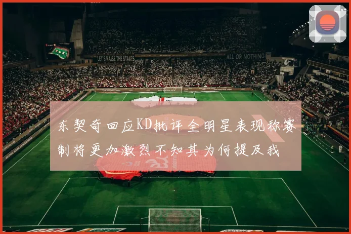 东契奇回应KD批评全明星表现称赛制将更加激烈不知其为何提及我