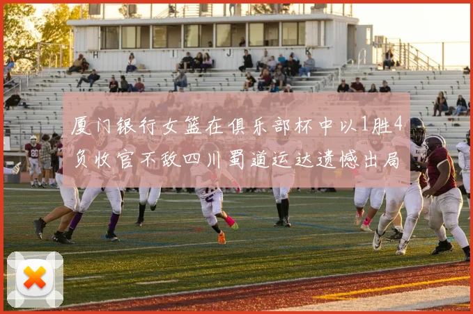 厦门银行女篮在俱乐部杯中以1胜4负收官不敌四川蜀道运达遗憾出局