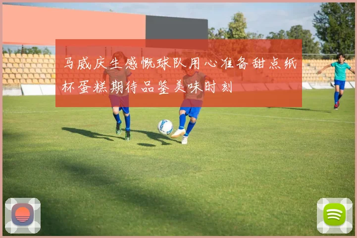 马威庆生感慨球队用心准备甜点纸杯蛋糕期待品鉴美味时刻