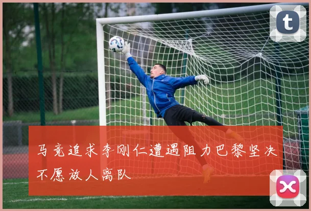 马竞追求李刚仁遭遇阻力巴黎坚决不愿放人离队