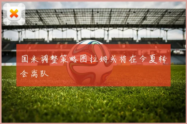 国米调整策略图拉姆或将在今夏转会离队