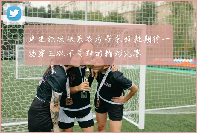 库里积极联系各方寻求好鞋期待一场穿三双不同鞋的精彩比赛