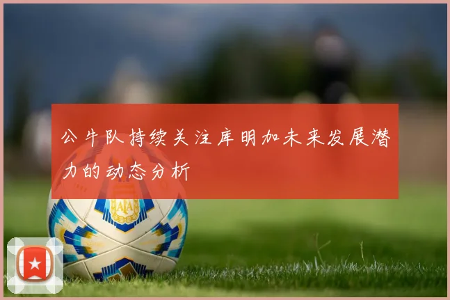公牛队持续关注库明加未来发展潜力的动态分析