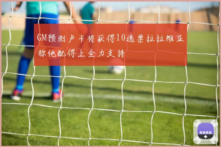 GM预测卢卡将获得10选票拉拉维亚称他配得上全力支持