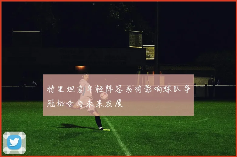 特里坦言年轻阵容或将影响球队争冠机会与未来发展