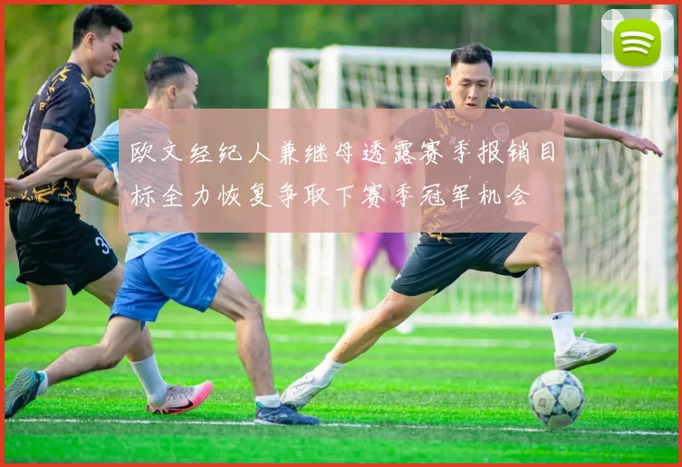欧文经纪人兼继母透露赛季报销目标全力恢复争取下赛季冠军机会