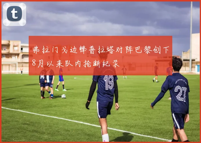 弗拉门戈边锋普拉塔对阵巴黎创下8月以来队内抢断纪录