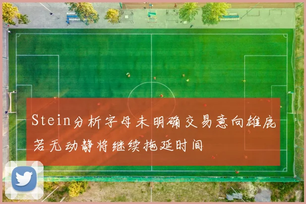 Stein分析字母未明确交易意向雄鹿若无动静将继续拖延时间