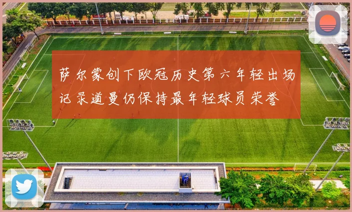 萨尔蒙创下欧冠历史第六年轻出场记录道曼仍保持最年轻球员荣誉