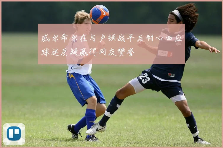 威尔希尔在与卢顿战平后耐心回应球迷质疑赢得网友赞誉