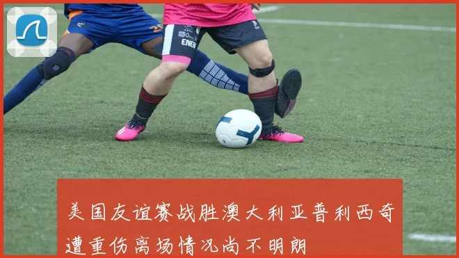 美国友谊赛战胜澳大利亚普利西奇遭重伤离场情况尚不明朗