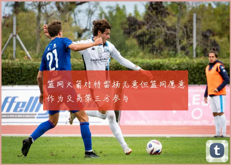 篮网火箭对特雷杨无意但篮网愿意作为交易第三方参与