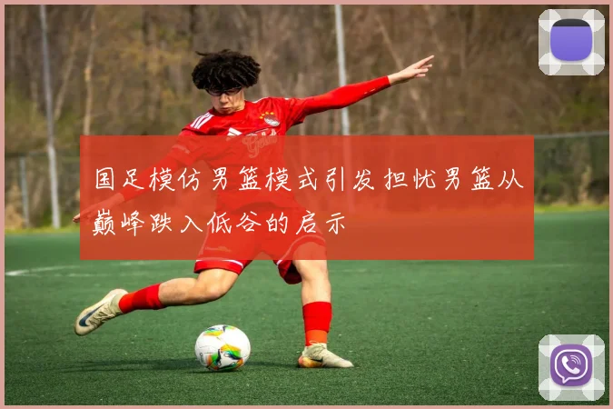 国足模仿男篮模式引发担忧男篮从巅峰跌入低谷的启示