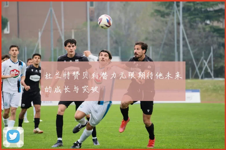 杜兰特赞贝利潜力无限期待他未来的成长与突破