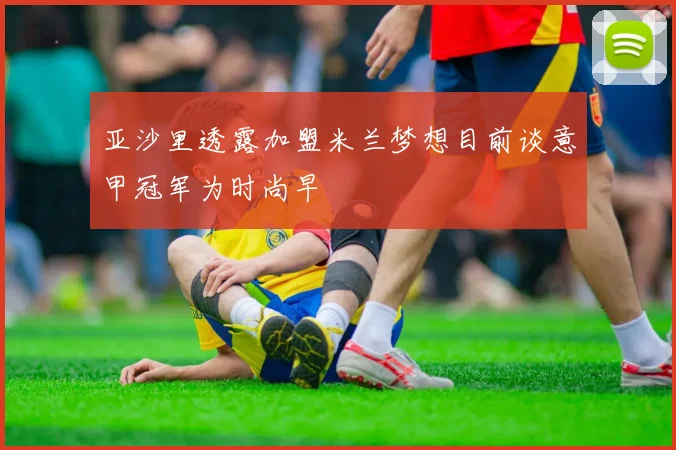 亚沙里透露加盟米兰梦想目前谈意甲冠军为时尚早