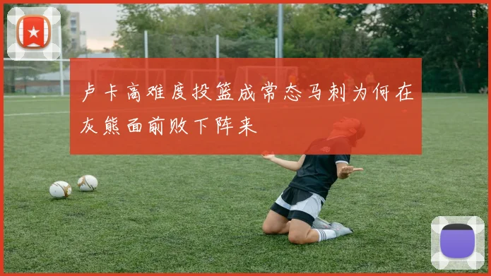 卢卡高难度投篮成常态马刺为何在灰熊面前败下阵来