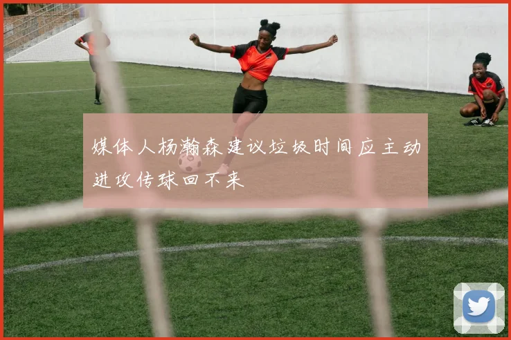 媒体人杨瀚森建议垃圾时间应主动进攻传球回不来