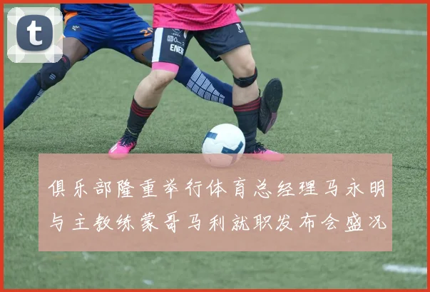 俱乐部隆重举行体育总经理马永明与主教练蒙哥马利就职发布会盛况回顾