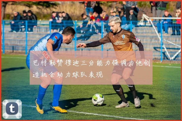 巴特勒赞穆迪三分能力强调为他创造机会助力球队表现