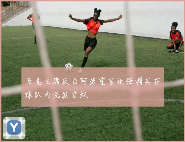 马竞主席反击阿劳霍言论强调其在球队内无发言权