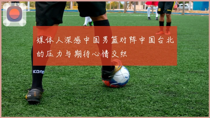 媒体人深感中国男篮对阵中国台北的压力与期待心情交织