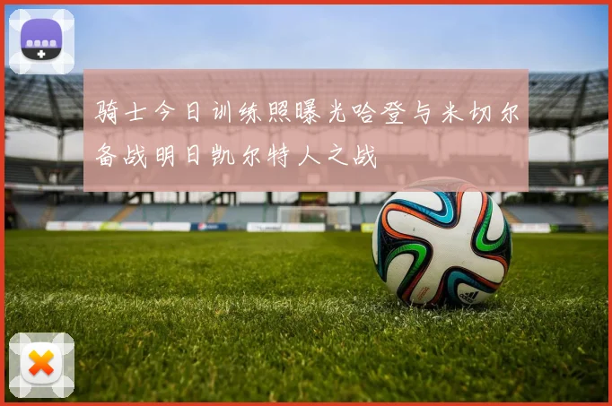 骑士今日训练照曝光哈登与米切尔备战明日凯尔特人之战