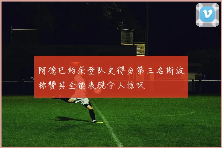 阿德巴约荣登队史得分第三名斯波称赞其全能表现令人惊叹