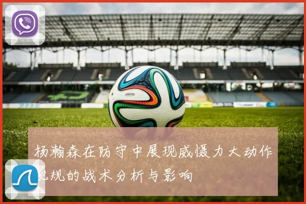 杨瀚森在防守中展现威慑力大动作犯规的战术分析与影响