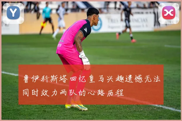 鲁伊科斯塔回忆皇马兴趣遗憾无法同时效力两队的心路历程