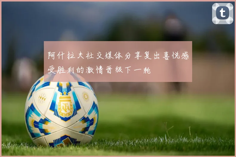 阿什拉夫社交媒体分享复出喜悦感受胜利的激情晋级下一轮