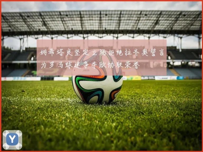 姆希塔良坚定立场拒绝拉齐奥誓言为罗马球迷争夺欧协联荣誉