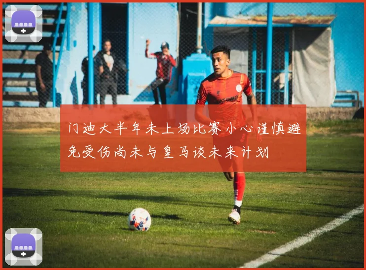 门迪大半年未上场比赛小心谨慎避免受伤尚未与皇马谈未来计划