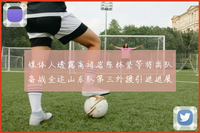 媒体人透露高诗岩陈林坚等将离队备战全运山东队第三外援引进进展显著